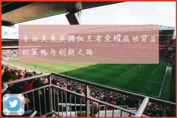 专访吴秀英揭秘王者荣耀成功背后的策略与创新之路