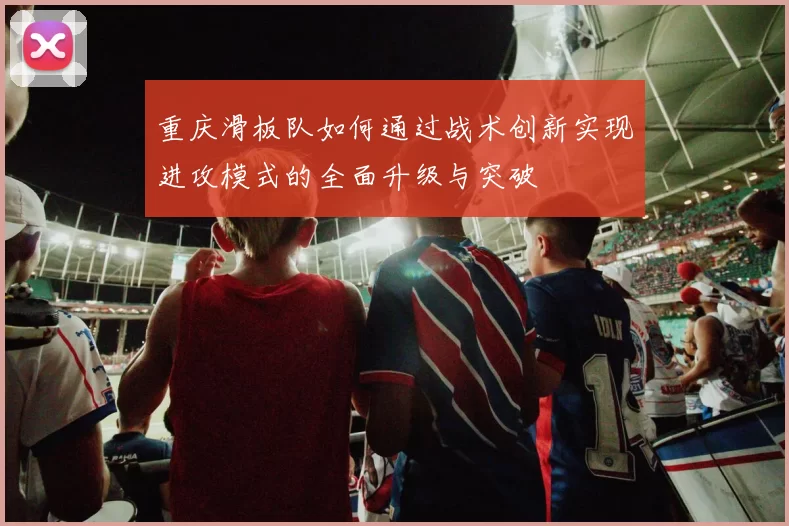 重庆滑板队如何通过战术创新实现进攻模式的全面升级与突破