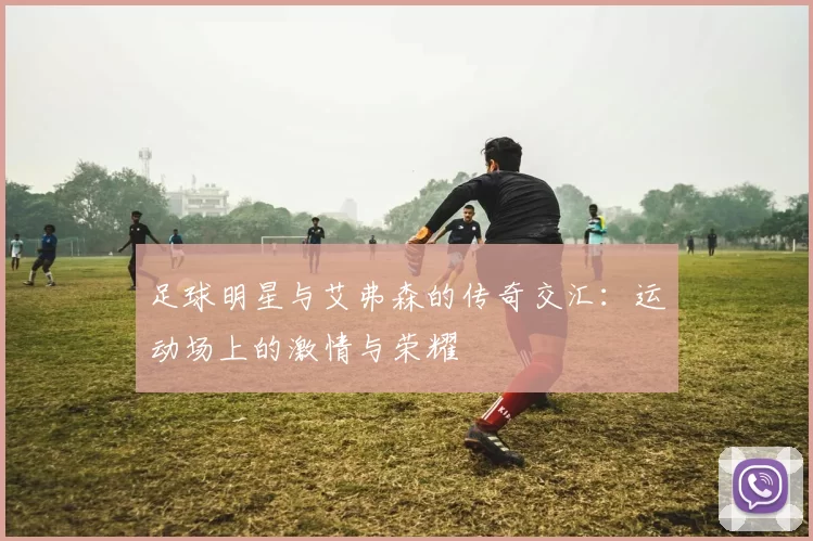 足球明星与艾弗森的传奇交汇：运动场上的激情与荣耀