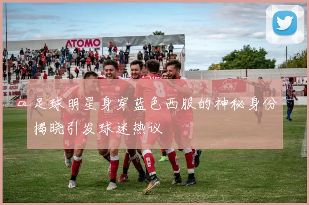 足球明星身穿蓝色西服的神秘身份揭晓引发球迷热议