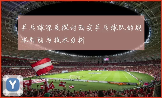 乒乓球深度探讨西安乒乓球队的战术盯防与技术分析