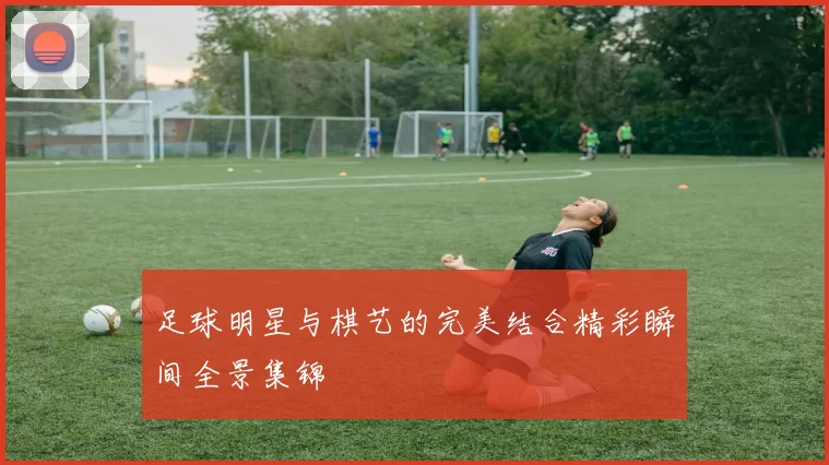 足球明星与棋艺的完美结合精彩瞬间全景集锦