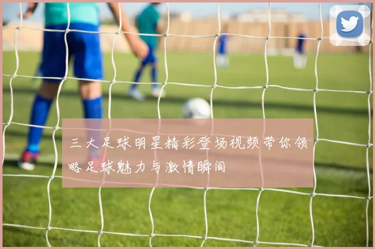 三大足球明星精彩登场视频带你领略足球魅力与激情瞬间