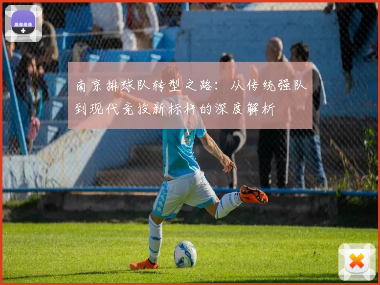 南京排球队转型之路：从传统强队到现代竞技新标杆的深度解析
