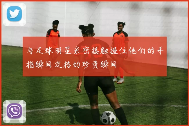 与足球明星亲密接触握住他们的手指瞬间定格的珍贵瞬间