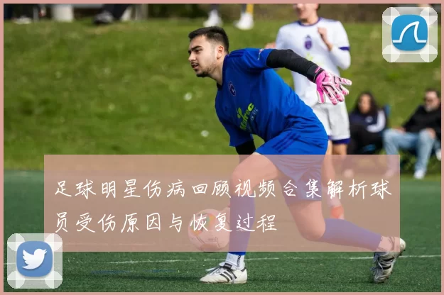 足球明星伤病回顾视频合集解析球员受伤原因与恢复过程