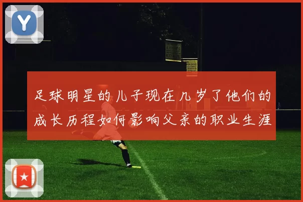 足球明星的儿子现在几岁了他们的成长历程如何影响父亲的职业生涯