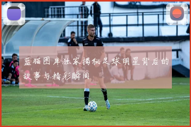 蓝猫图库独家揭秘足球明星背后的故事与精彩瞬间
