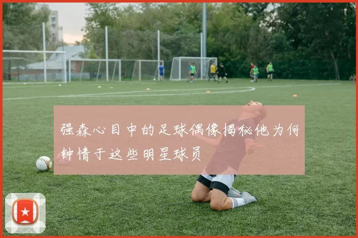 强森心目中的足球偶像揭秘他为何钟情于这些明星球员