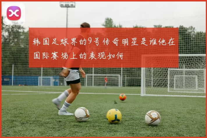 韩国足球界的9号传奇明星是谁他在国际赛场上的表现如何