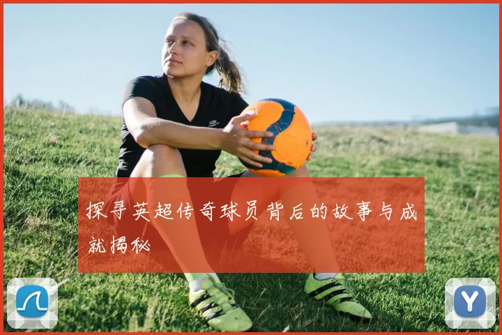 探寻英超传奇球员背后的故事与成就揭秘