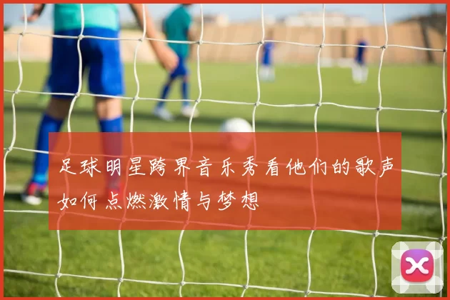 足球明星跨界音乐秀看他们的歌声如何点燃激情与梦想