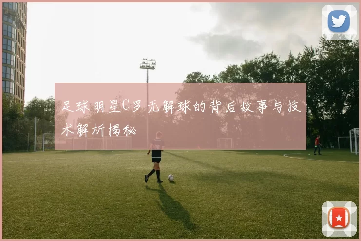 足球明星C罗无解球的背后故事与技术解析揭秘
