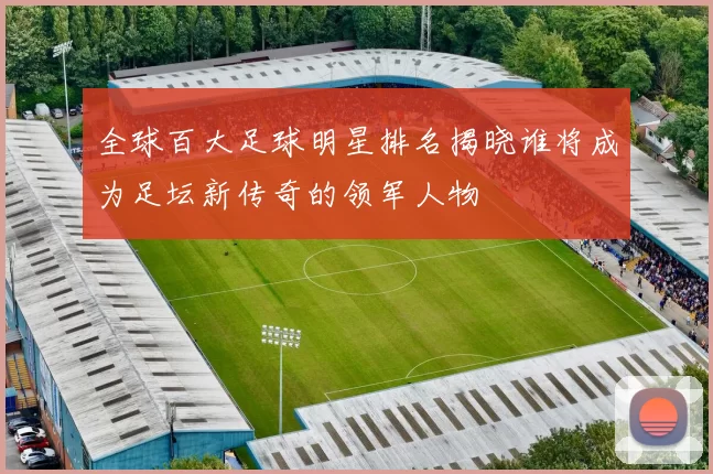 全球百大足球明星排名揭晓谁将成为足坛新传奇的领军人物