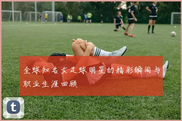 全球知名女足球明星的精彩瞬间与职业生涯回顾