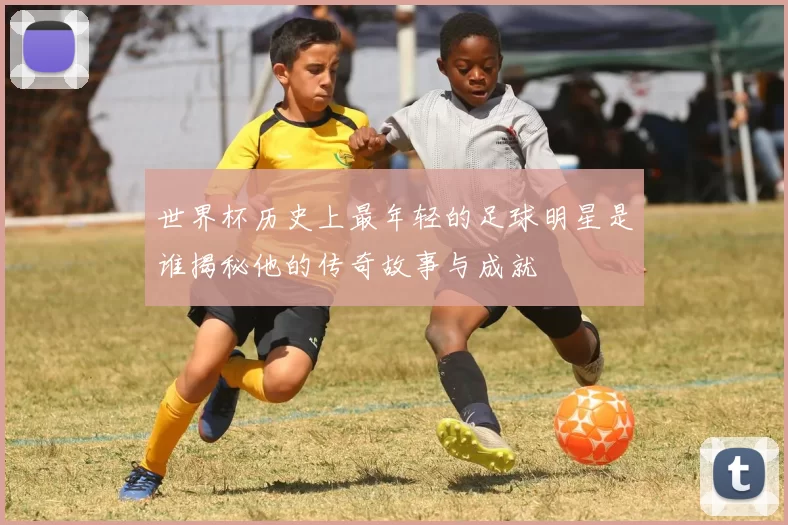 世界杯历史上最年轻的足球明星是谁揭秘他的传奇故事与成就