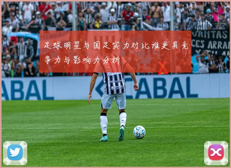 足球明星与国足实力对比谁更具竞争力与影响力分析