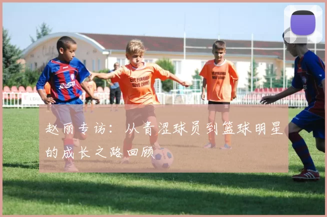 赵丽专访：从青涩球员到篮球明星的成长之路回顾