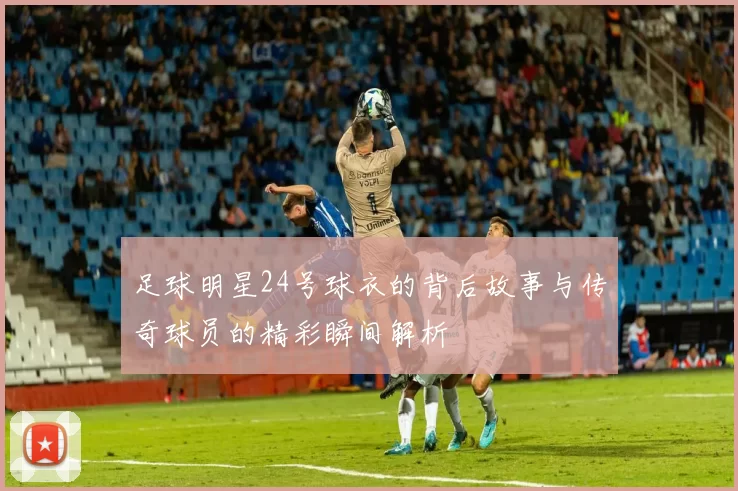 足球明星24号球衣的背后故事与传奇球员的精彩瞬间解析