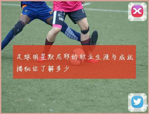 足球明星默尼耶的职业生涯与成就揭秘你了解多少