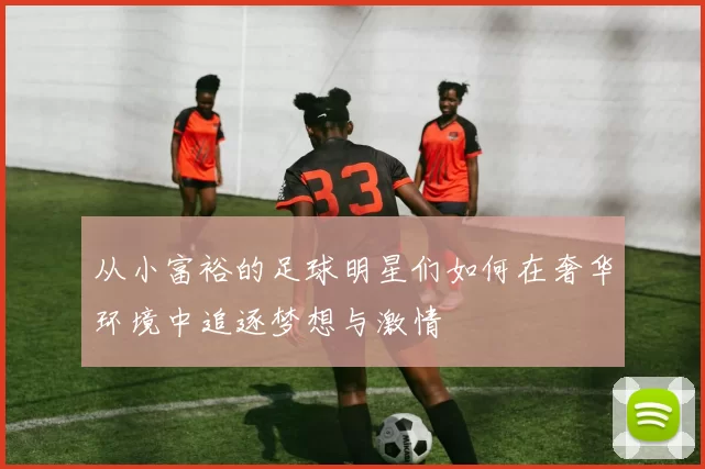 从小富裕的足球明星们如何在奢华环境中追逐梦想与激情