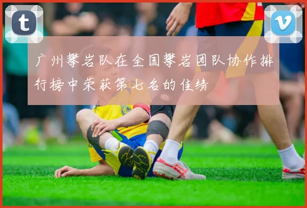 广州攀岩队在全国攀岩团队协作排行榜中荣获第七名的佳绩