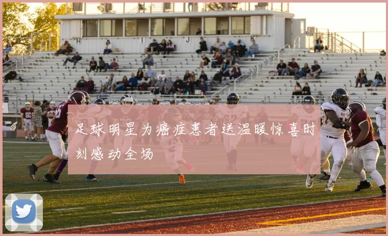 足球明星为癌症患者送温暖惊喜时刻感动全场