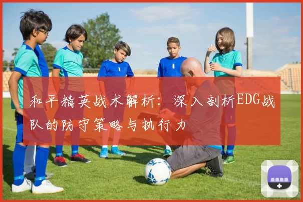 和平精英战术解析：深入剖析EDG战队的防守策略与执行力