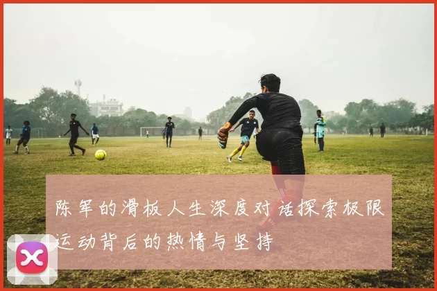 陈军的滑板人生深度对话探索极限运动背后的热情与坚持