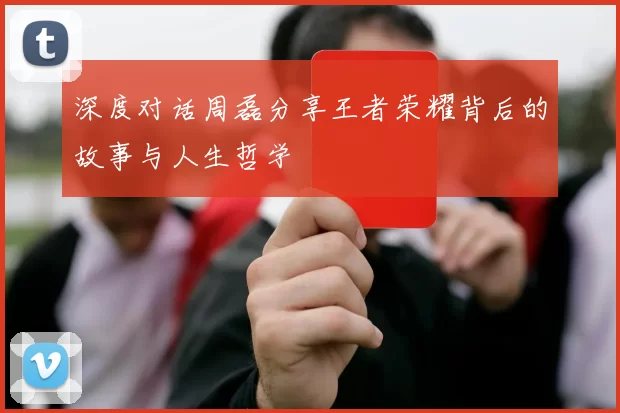 深度对话周磊分享王者荣耀背后的故事与人生哲学