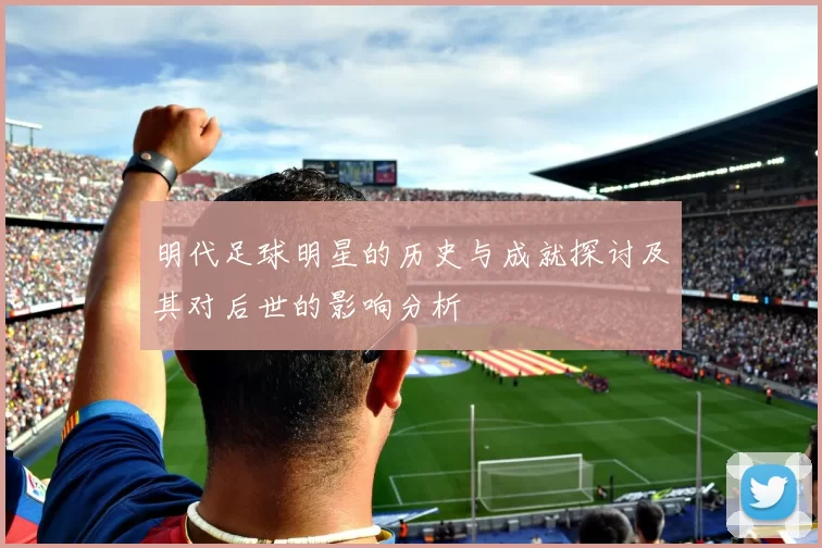 明代足球明星的历史与成就探讨及其对后世的影响分析