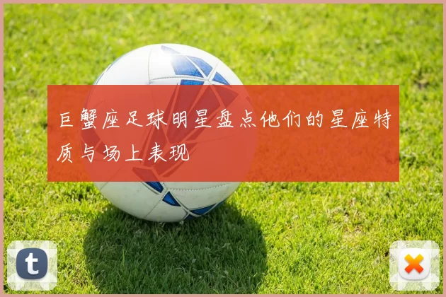 巨蟹座足球明星盘点他们的星座特质与场上表现