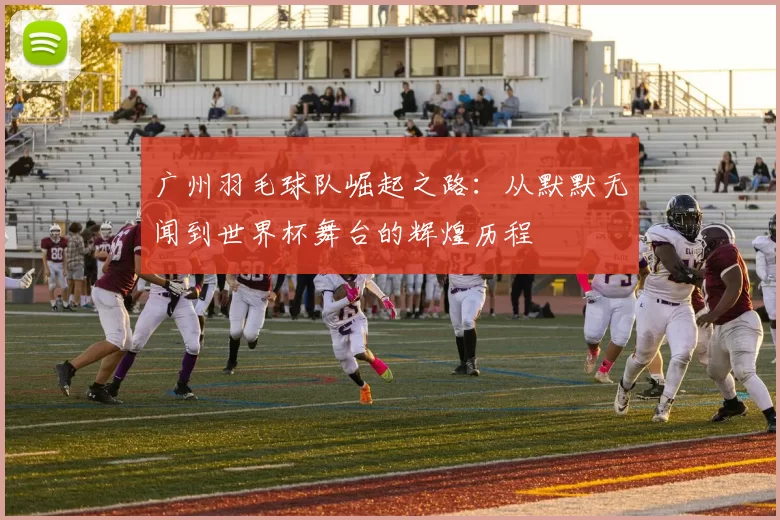 广州羽毛球队崛起之路：从默默无闻到世界杯舞台的辉煌历程