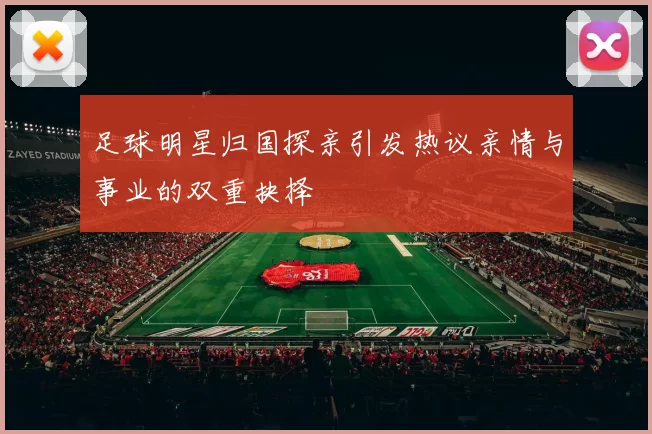 足球明星归国探亲引发热议亲情与事业的双重抉择