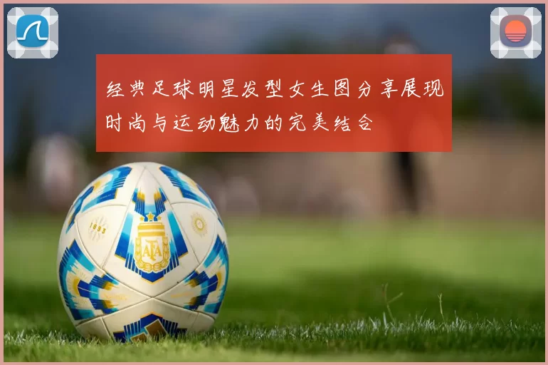 经典足球明星发型女生图分享展现时尚与运动魅力的完美结合