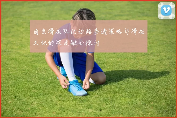 南京滑板队的边路渗透策略与滑板文化的深度融合探讨