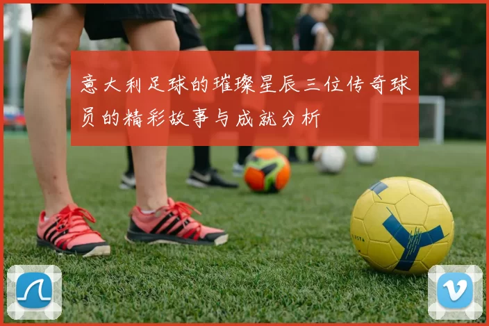 意大利足球的璀璨星辰三位传奇球员的精彩故事与成就分析