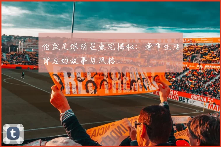 伦敦足球明星豪宅揭秘：奢华生活背后的故事与风格