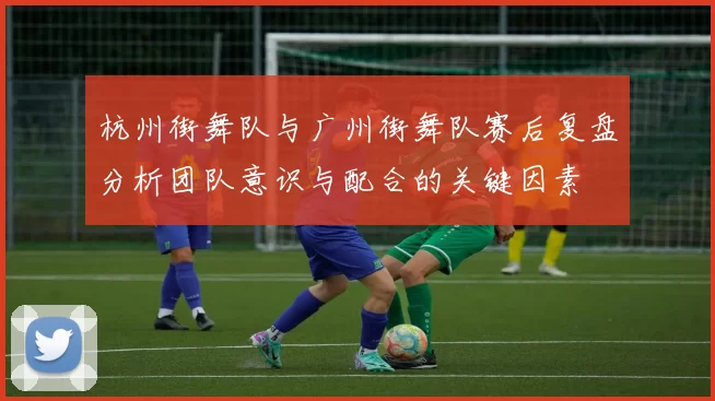 杭州街舞队与广州街舞队赛后复盘分析团队意识与配合的关键因素