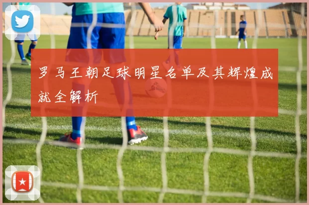 罗马王朝足球明星名单及其辉煌成就全解析