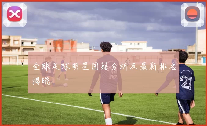 全球足球明星国籍分析及最新排名揭晓