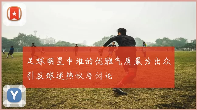 足球明星中谁的优雅气质最为出众引发球迷热议与讨论