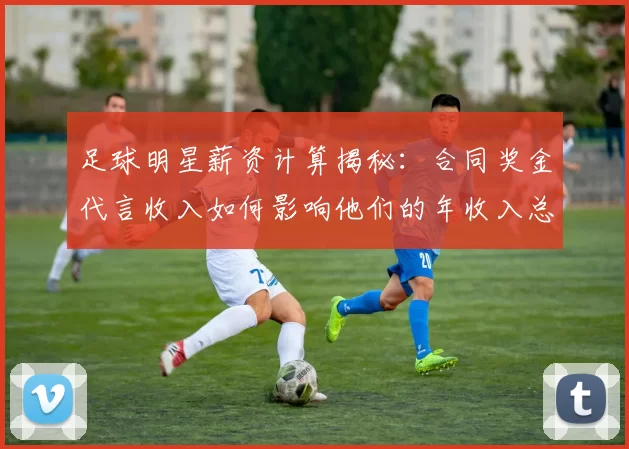足球明星薪资计算揭秘：合同奖金代言收入如何影响他们的年收入总额