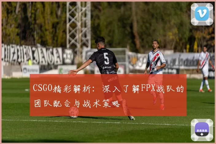 CSGO精彩解析：深入了解FPX战队的团队配合与战术策略