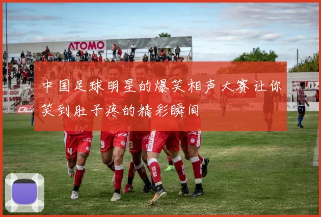 中国足球明星的爆笑相声大赛让你笑到肚子疼的精彩瞬间