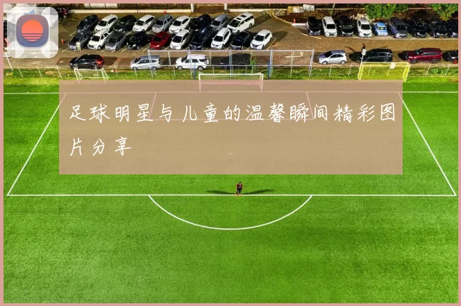 足球明星与儿童的温馨瞬间精彩图片分享