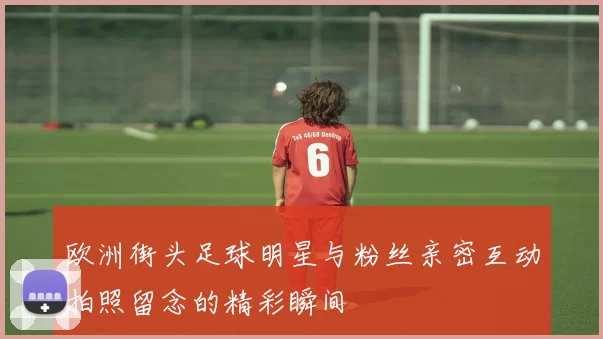 欧洲街头足球明星与粉丝亲密互动拍照留念的精彩瞬间